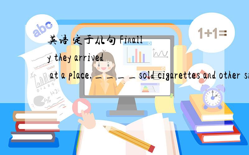 英语 定于从句 Finally they arrived at a place,____sold cigarettes and other small articles.a where b which c in which d what希望给理由