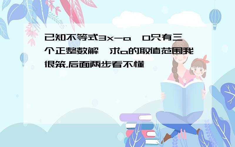 已知不等式3x-a≤0只有三个正整数解,求a的取值范围我很笨，后面两步看不懂