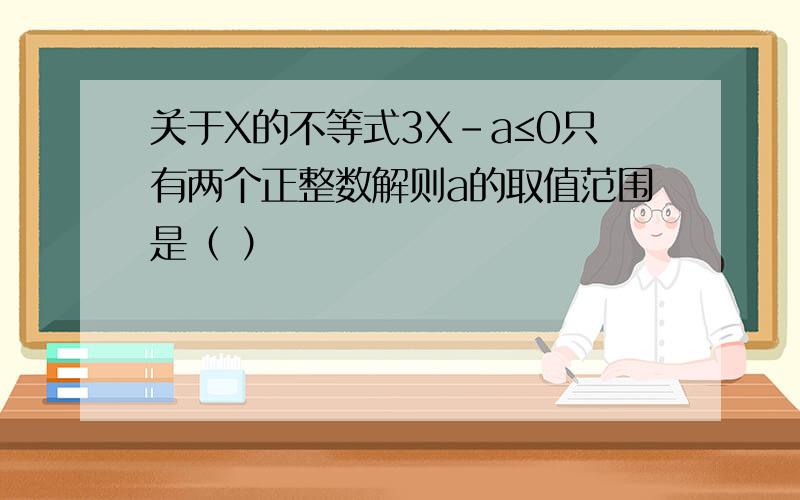 关于X的不等式3X-a≤0只有两个正整数解则a的取值范围是（ ）