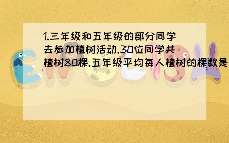 1.三年级和五年级的部分同学去参加植树活动.30位同学共植树80棵.五年级平均每人植树的棵数是三年级平均每人植树棵数的2倍.三年级平均每人植树2棵,五年级、三年级参加植树的各有多少人?