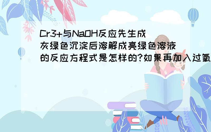 Cr3+与NaOH反应先生成灰绿色沉淀后溶解成亮绿色溶液的反应方程式是怎样的?如果再加入过氧化氢，水浴加热使溶液变为黄色的方程式是怎么样的？