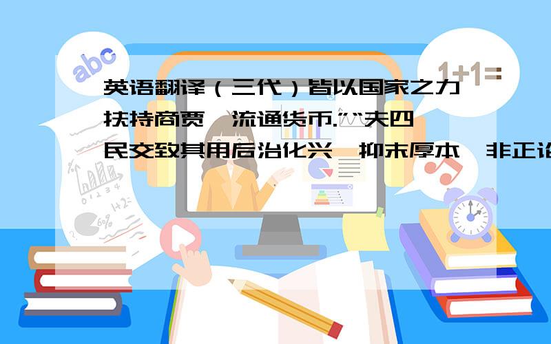 英语翻译（三代）皆以国家之力扶持商贾,流通货币.”“夫四民交致其用后治化兴,抑末厚本,非正论也.使其果出于厚本而抑末,虽偏,尚有义.若后世但夺之以自利,则何名为抑?”“其要欲使四民