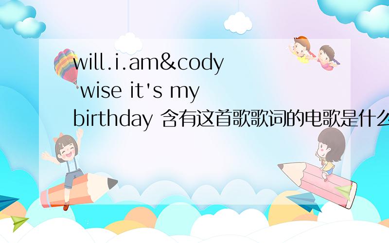 will.i.am&cody wise it's my birthday 含有这首歌歌词的电歌是什么 我在朋友车里听过 欧美电音 我找了很久了