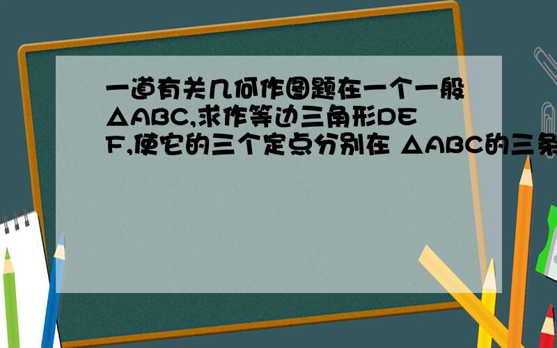 一道有关几何作图题在一个一般△ABC,求作等边三角形DEF,使它的三个定点分别在 △ABC的三条边上,并且EF‖BC