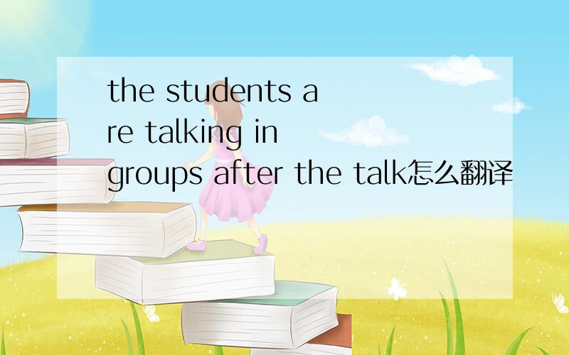 the students are talking in groups after the talk怎么翻译