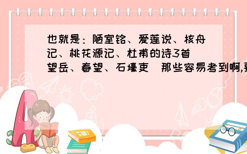 也就是：陋室铭、爱莲说、核舟记、桃花源记、杜甫的诗3首（望岳、春望、石壕吏）那些容易考到啊,要月考了