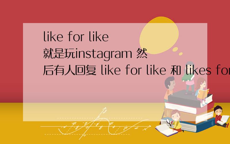 like for like 就是玩instagram 然后有人回复 like for like 和 likes for likes?应该不是以牙还牙的意思