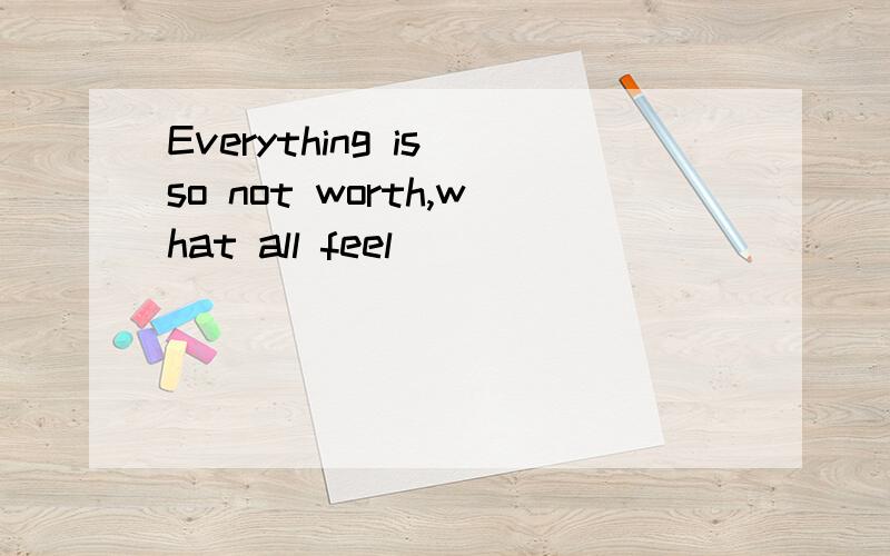 Everything is so not worth,what all feel