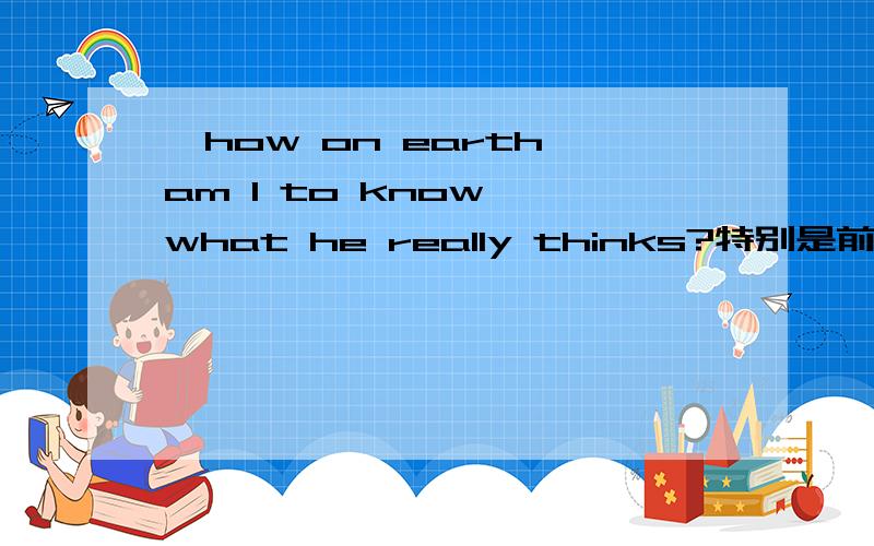 'how on earth am I to know 'what he really thinks?特别是前半句'how on earth am I to know