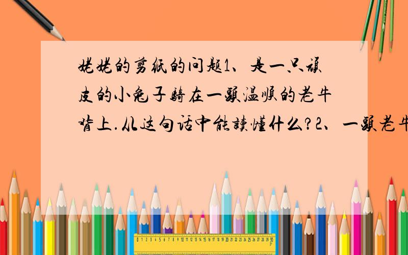 姥姥的剪纸的问题1、是一只顽皮的小兔子骑在一头温顺的老牛背上.从这句话中能读懂什么?2、一头老牛和一只兔子在草地上啃食青草.这句话能读懂什么?3、一头老牛定定的站着,出神地望着