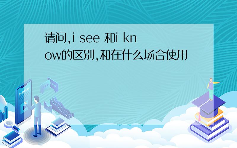 请问,i see 和i know的区别,和在什么场合使用