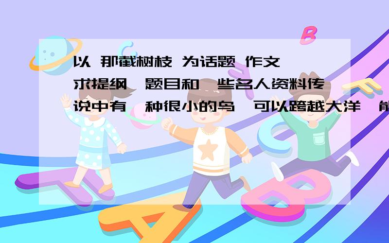 以 那截树枝 为话题 作文 求提纲,题目和一些名人资料传说中有一种很小的鸟,可以跨越大洋,能够连续飞行几万里.它需要的只是一小截树枝.它把树枝衔在嘴里,累了就把那截树枝扔到水面上,