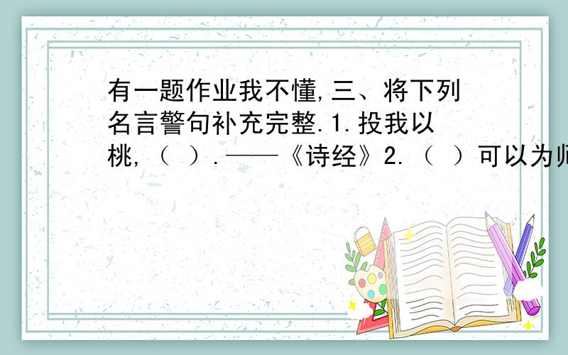 有一题作业我不懂,三、将下列名言警句补充完整.1.投我以桃,（ ）.——《诗经》2.（ ）可以为师（ ）.——《论语》3.得道者多助,（ ）.——《孟子》