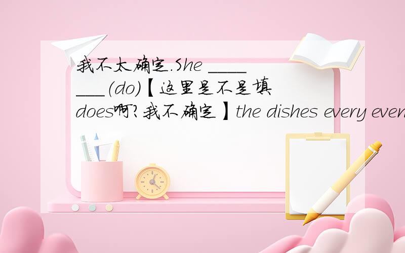 我不太确定.She _______（do）【这里是不是填does啊?我不确定】the dishes every evening.l __（do）my homework,_______（wash）clothes and ______watch TV.【这里是不是写过去式啊?我不知道填过去式还是写一般将