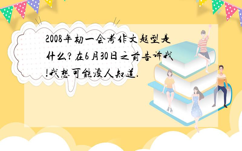 2008年初一会考作文题型是什么?在6月30日之前告诉我!我想可能没人知道.