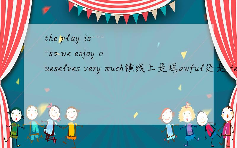 the play is----so we enjoy oueselves very much横线上是填awful还是 terrible还是 boring 还是 interesting