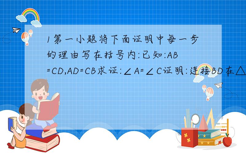 1第一小题将下面证明中每一步的理由写在括号内:已知:AB=CD,AD=CB求证:∠A=∠C证明:连接BD在△BAD种△DCB中,∵AB=CD( )AD=CB( )BD=DB( )∵△BAD≌△DCB( )∵∠A＝∠C( )