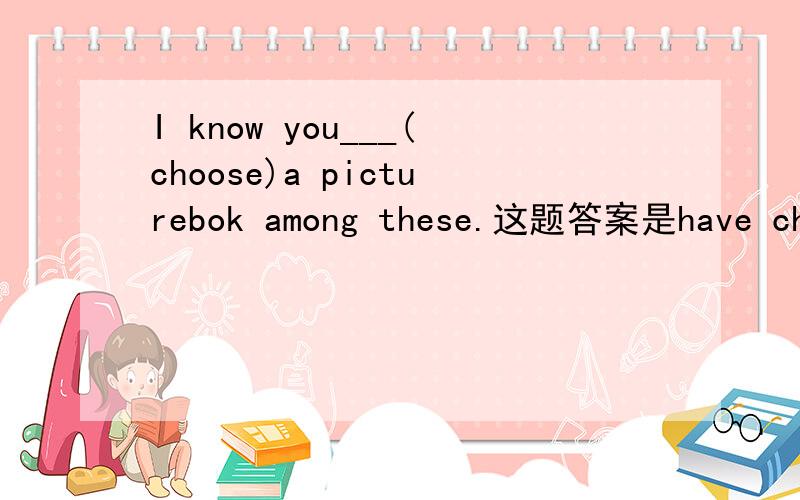 I know you___(choose)a picturebok among these.这题答案是have chosen,请问为什么用现在完成时态