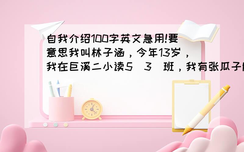 自我介绍100字英文急用!要意思我叫林子涵，今年13岁，我在巨溪二小读5（3）班，我有张瓜子脸，我很友好、诚实。我擅长英语和数学。我性格坚强。我喜欢玩篮球和乒乓，这就是我！