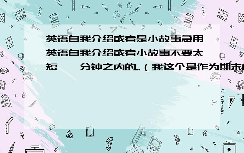 英语自我介绍或者是小故事急用英语自我介绍或者小故事不要太短、一分钟之内的..（我这个是作为期末的口语考试的,所以麻烦各位不要把低年级水平的给我,）好的话重金悬赏...