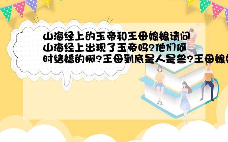 山海经上的玉帝和王母娘娘请问山海经上出现了玉帝吗?他们何时结婚的啊?王母到底是人是兽?王母娘娘和西王母会不会 不是一个人？西王母的丈夫是东王公，王母娘娘的丈夫是玉皇大帝~