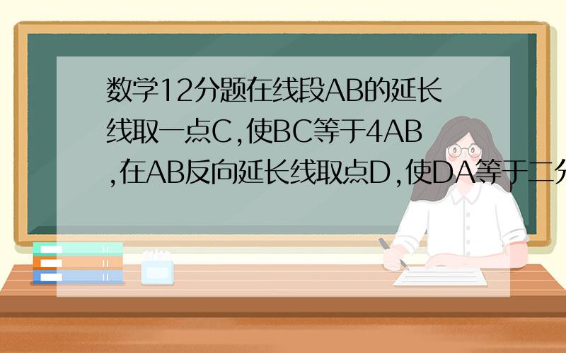 数学12分题在线段AB的延长线取一点C,使BC等于4AB,在AB反向延长线取点D,使DA等于二分之一AB,点E为DB中点,若DE等于4,求BC、DC的长.