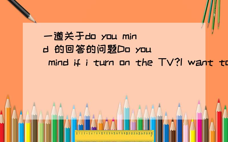 一道关于do you mind 的回答的问题Do you mind if i turn on the TV?I want to watch my favorite program.___.I'm tring to work out a math problem.A.Pardon,i do.B.yes,not at all.C.No,i do mind.D.I'm sorry,but i do