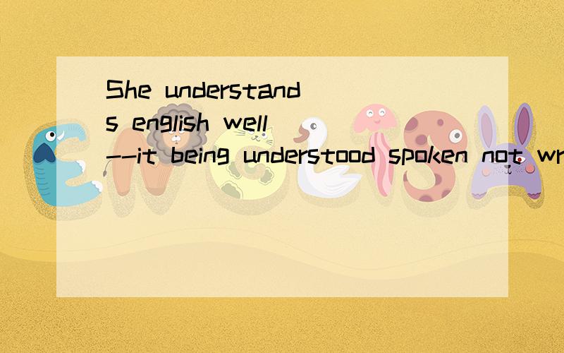 She understands english well--it being understood spoken not written english is reffered to.句子结我觉得破折号前后应该算2句话,独立主格前后两句话都可以表示哪几种关系?it怎么指spoken...referred to呢？我觉得是