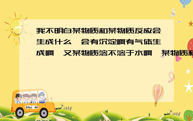 我不明白某物质和某物质反应会生成什么,会有沉淀啊有气体生成啊,又某物质溶不溶于水啊,某物质和某物质可不可以反应啊.帮我补补,或者大家告诉我我是要补哪里,