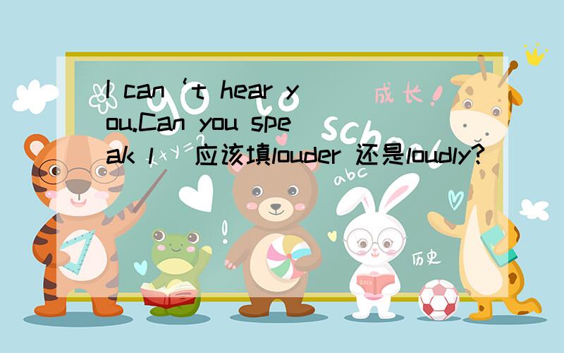 I can‘t hear you.Can you speak l( 应该填louder 还是loudly?