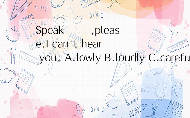 Speak___,please.I can't hear you. A.lowly B.loudly C.carefully D.good