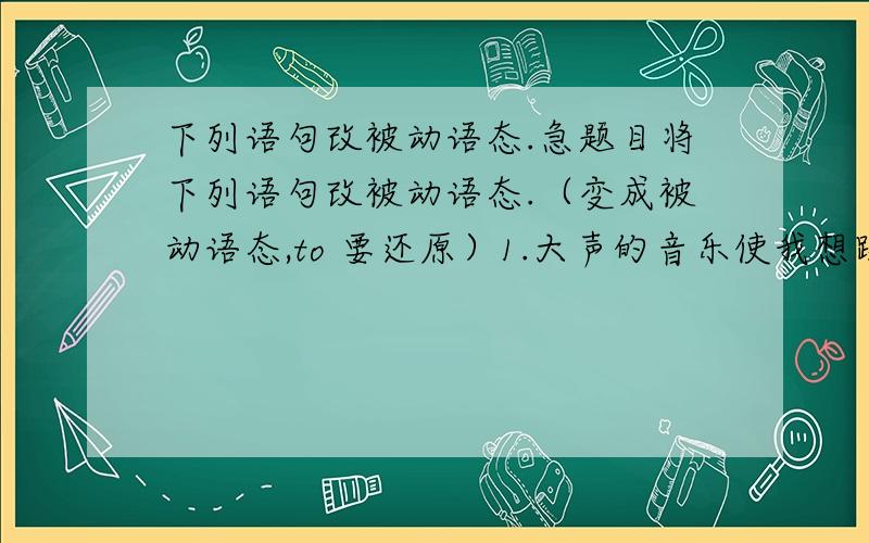 下列语句改被动语态.急题目将下列语句改被动语态.（变成被动语态,to 要还原）1.大声的音乐使我想跳舞.Loud music makes me want to dance.2.忧伤的歌使我们想哭.Sad music makes us want to cry.3.她使婴儿停