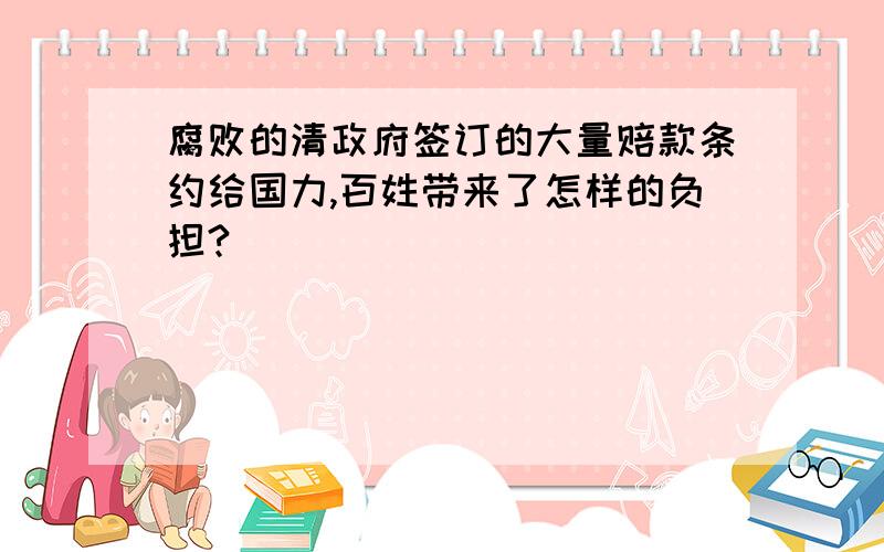 腐败的清政府签订的大量赔款条约给国力,百姓带来了怎样的负担?