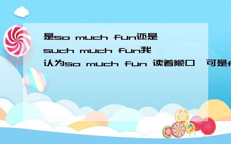 是so much fun还是such much fun我认为so much fun 读着顺口,可是fun是名词不应该用such修饰么?在结果状语从句中有结构so ＋adj+a/an +[C]such +a/an+ adj+[c]可按照常理后面修饰都是名词为什么不都用such 修饰