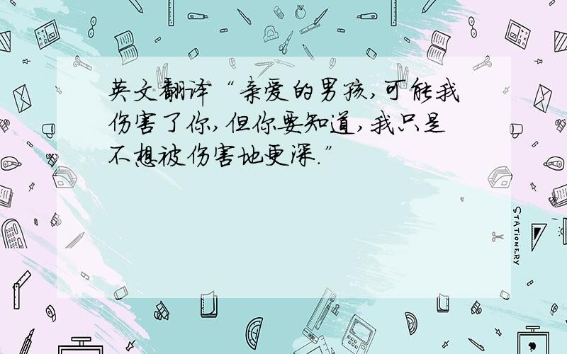 英文翻译“亲爱的男孩,可能我伤害了你,但你要知道,我只是不想被伤害地更深.”