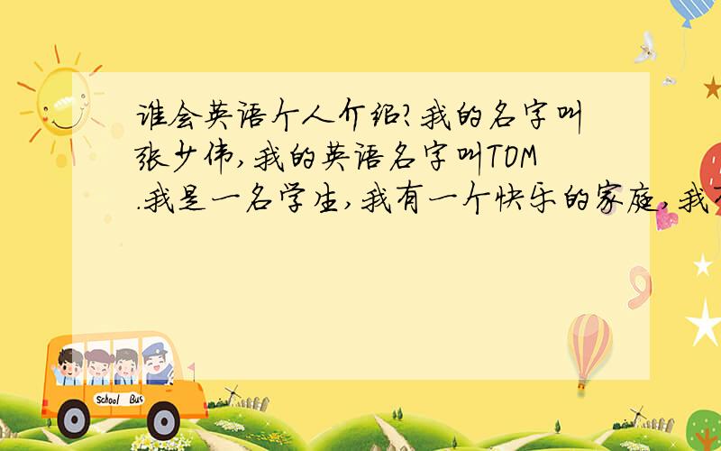 谁会英语个人介绍?我的名字叫张少伟,我的英语名字叫TOM.我是一名学生,我有一个快乐的家庭,我有爸爸,妈妈,弟弟和爷爷奶奶.我爸爸是卖家具的,他最喜欢的食物是汉堡包,他最喜欢的颜色是黑