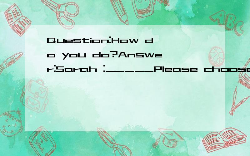 Question:How do you do?Answer:Sarah :_____Please choose correct answer.1)What is the metter?2)How are you doing?3)Good.How do toy do?4)I am doing my assignment.3)Good.How do you do?
