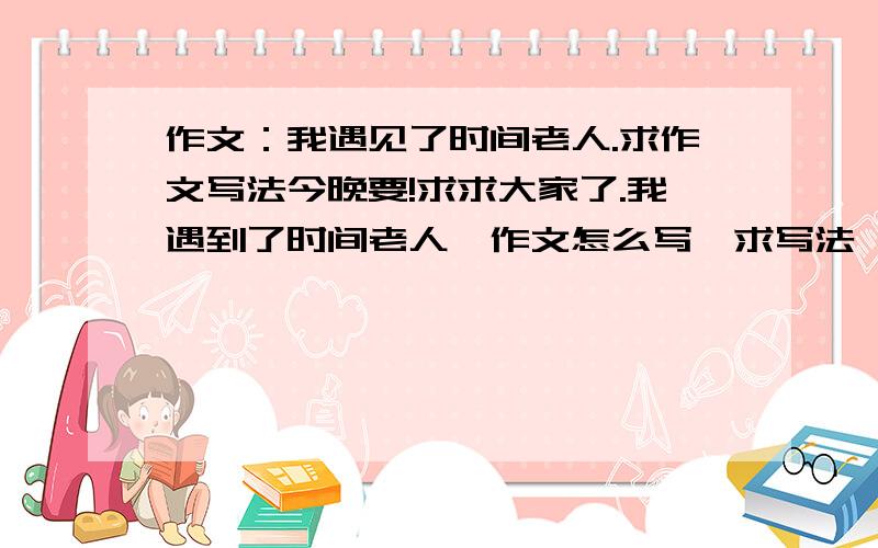 作文：我遇见了时间老人.求作文写法今晚要!求求大家了.我遇到了时间老人,作文怎么写,求写法,或作文,记叙文我会及时采纳的，要求：又快又好