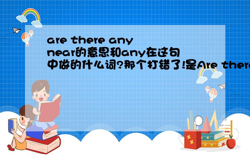 are there any near的意思和any在这句中做的什么词?那个打错了!是Are there any hotels near here?