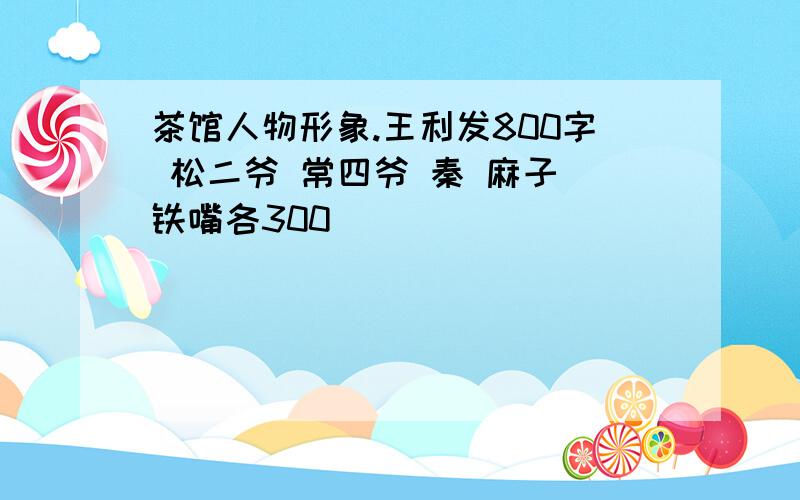 茶馆人物形象.王利发800字 松二爷 常四爷 秦 麻子 铁嘴各300