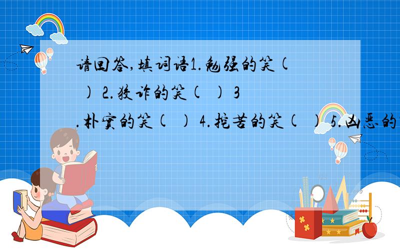 请回答,填词语1.勉强的笑( ) 2.狡诈的笑( ) 3.朴实的笑( ) 4.挖苦的笑( ) 5.凶恶的笑( ) 6.