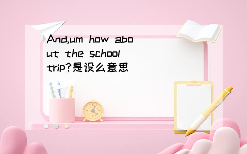 And,um how about the school trip?是设么意思