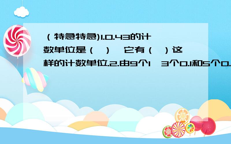 （特急特急)1.0.43的计数单位是（ ）,它有（ ）这样的计数单位.2.由9个1,3个0.1和5个0.01组成的数是（ ）,精确到百分位,近似数是（ ）.3.把0.28扩大到它的（ ）倍是28.4.保留两位小数,把23984500改