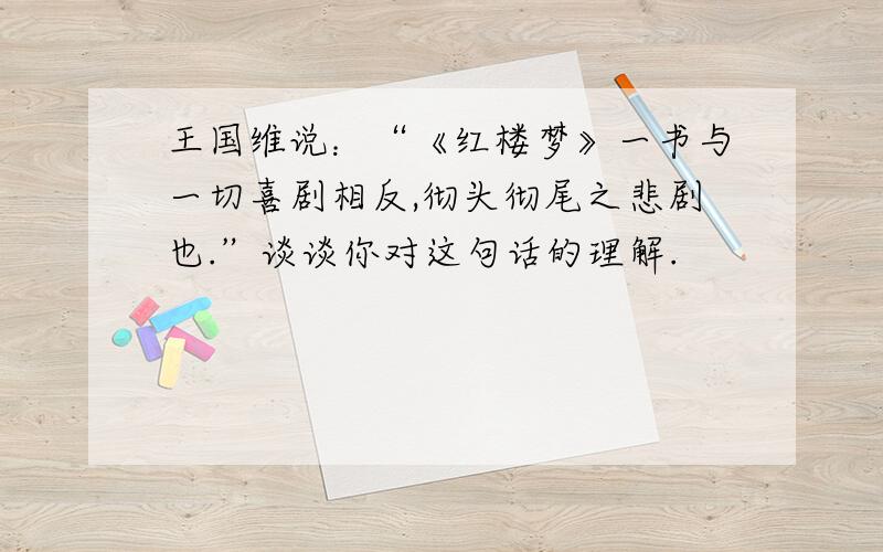 王国维说：“《红楼梦》一书与一切喜剧相反,彻头彻尾之悲剧也.”谈谈你对这句话的理解.