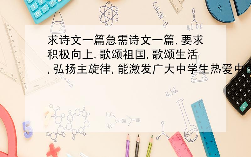 求诗文一篇急需诗文一篇,要求积极向上,歌颂祖国,歌颂生活,弘扬主旋律,能激发广大中学生热爱中国共产党,热爱伟大祖国,热爱幸福生活的热情.还要提到中华五千年悠久文化.