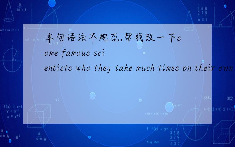 本句语法不规范,帮我改一下some famous scientists who they take much times on their own experiments so as to cause their successful results, because some experiments need a lot of texts to point out their precision