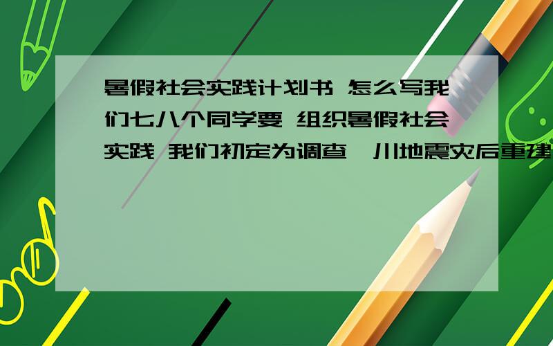 暑假社会实践计划书 怎么写我们七八个同学要 组织暑假社会实践 我们初定为调查汶川地震灾后重建工作 以前没做过这样的事 希望有前辈速来指教 时间紧迫 两天内有效