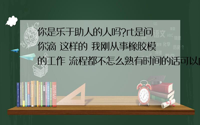 你是乐于助人的人吗?rt是问你滴 这样的 我刚从事橡胶模的工作 流程都不怎么熟有时间的话可以向你请教不?其实问这问题主要是有点咸 顺带消耗点百度bi 还有一楼的童鞋您想多了.