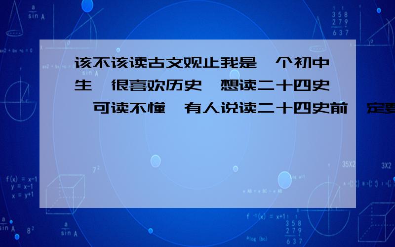 该不该读古文观止我是一个初中生,很喜欢历史,想读二十四史,可读不懂,有人说读二十四史前一定要读 古文观止 可是我没有时间,妈妈也不给我买,那么我是该读古文观止,然后读二十四史还是