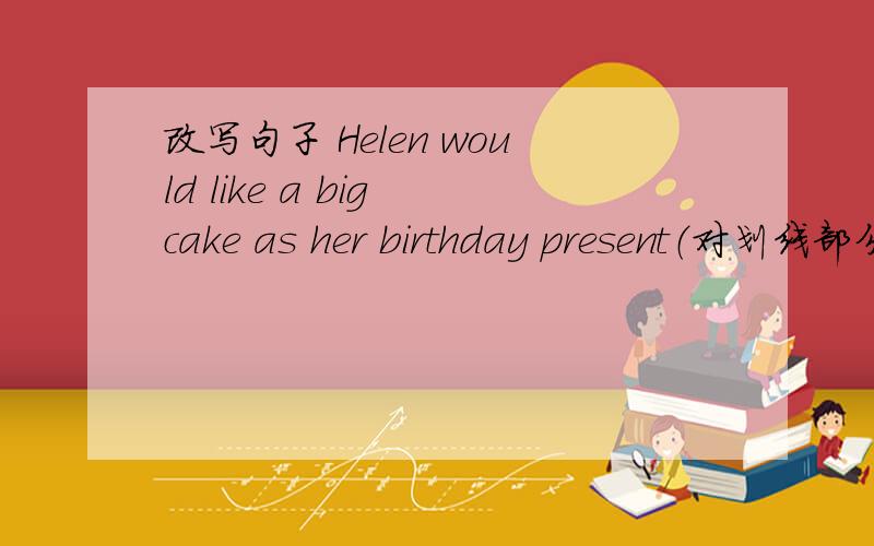 改写句子 Helen would like a big cake as her birthday present（对划线部分提问） ---------------